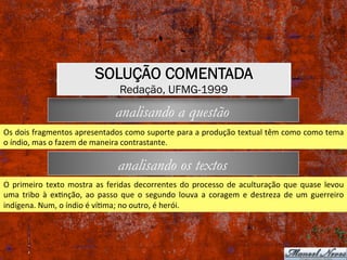 analisando os textos
analisando a questão
Os	dois	fragmentos	apresentados	como	suporte	para	a	produção	textual	têm	como	como	tema	
o	índio,	mas	o	fazem	de	maneira	contrastante.	
O	primeiro	texto	mostra	as	feridas	decorrentes	do	processo	de	aculturação	que	quase	levou	
uma	 tribo	 à	 exXnção,	 ao	 passo	 que	 o	 segundo	 louva	 a	 coragem	 e	 destreza	 de	 um	 guerreiro	
indígena.	Num,	o	índio	é	víXma;	no	outro,	é	herói.	
SOLUÇÃO COMENTADA
Redação, UFMG-1999
 