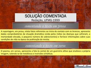 comentando o texto em verso
comentando o texto em prosa
A	reportagem,	em	prosa,	relata	fatos	referentes	ao	início	do	contato	com	os	brancos,	apresenta	
dados	comprobatórios	da	situação	dramáXca	vivida	pelos	índios	(as	doenças	que	sofreram,	a	
mortandade	elevada,	o	pequeno	número	de	sobreviventes)	e	fornece	informações	sobre	suas	
condições	de	vida	na	época	da	publicação	da	revista.	
O	poema,	em	versos,	apresenta	a	fala	(o	canto)	de	um	guerreiro	alXvo	que	enaltece	a	própria	
imagem,	valendo-se	de	metáforas	e	inversões	sintáXcas.	
SOLUÇÃO COMENTADA
Redação, UFMG-1999
 