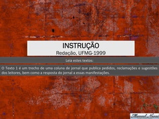 INSTRUÇÃO
Redação, UFMG-1999
Leia	estes	textos:	
O	Texto	1	é	um	trecho	de	uma	coluna	de	jornal	que	publica	pedidos,	reclamações	e	sugestões	
dos	leitores,	bem	como	a	resposta	do	jornal	a	essas	manifestações.	
 