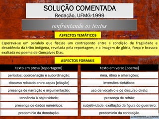 SOLUÇÃO COMENTADA
Redação, UFMG-1999
ASPECTOS	TEMÁTICOS	
confrontando os textos
Esperava-se	 um	 paralelo	 que	 ﬁzesse	 um	 contraponto	 entre	 a	 condição	 de	 fragilidade	 e	
decadência	da	tribo	indígena,	revelada	pela	reportagem,	e	a	imagem	de	glória,	força	e	bravura	
exaltada	no	poema	de	Gonçalves	Dias.	
ASPECTOS	FORMAIS	
períodos; coordenação e subordinação;
discurso relatado entre aspas [citação]
presença de narração e argumentação;
tendência à objetividade;
presença de dados numéricos;
predomínio da denotação.
texto	em	prosa	[reportagem]	
rima, ritmo e aliterações;
inversões sintáticas;
uso de vocativo e de discurso direto;
presença de refrão;
subjetividade: exaltação da figura do guerreiro;
predomínio da conotação.
texto	em	verso	[poema]	
 