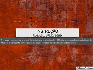INSTRUÇÃO
Redação, UFMG-1999
A	charge	reproduzida	a	seguir	foi	publicada	em	junho	de	1998,	durante	a	realização	da	Copa	do	
Mundo,	e	apresenta	o	Presidente	do	Brasil	recebendo	uma	chamada	telefônica.	
 