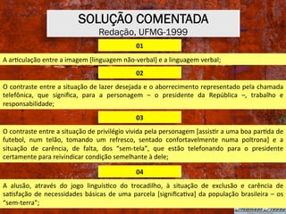 SOLUÇÃO COMENTADA
Redação, UFMG-1999
01	
A	arXculação	entre	a	imagem	[linguagem	não-verbal]	e	a	linguagem	verbal;	
02	
O	contraste	entre	a	situação	de	lazer	desejada	e	o	aborrecimento	representado	pela	chamada	
telefônica,	 que	 signiﬁca,	 para	 a	 personagem	 –	 o	 presidente	 da	 República	 –,	 trabalho	 e	
responsabilidade;	
03	
O	contraste	entre	a	situação	de	privilégio	vivida	pela	personagem	[assisXr	a	uma	boa	parXda	de	
futebol,	 num	 telão,	 tomando	 um	 refresco,	 sentado	 confortavelmente	 numa	 poltrona]	 e	 a	
situação	 de	 carência,	 de	 falta,	 dos	 “sem-tela”,	 que	 estão	 telefonando	 para	 o	 presidente	
certamente	para	reivindicar	condição	semelhante	à	dele;	
04	
A	 alusão,	 através	 do	 jogo	 linguísXco	 do	 trocadilho,	 à	 situação	 de	 exclusão	 e	 carência	 de	
saXsfação	de	necessidades	básicas	de	uma	parcela	[signiﬁcaXva]	da	população	brasileira	–	os	
“sem-terra”;	
 
