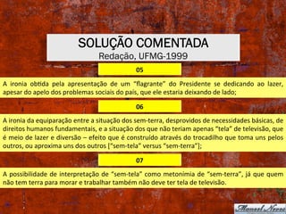 SOLUÇÃO COMENTADA
Redação, UFMG-1999
05	
A	 ironia	 obXda	 pela	 apresentação	 de	 um	 “ﬂagrante”	 do	 Presidente	 se	 dedicando	 ao	 lazer,	
apesar	do	apelo	dos	problemas	sociais	do	país,	que	ele	estaria	deixando	de	lado;	
06	
A	ironia	da	equiparação	entre	a	situação	dos	sem-terra,	desprovidos	de	necessidades	básicas,	de	
direitos	humanos	fundamentais,	e	a	situação	dos	que	não	teriam	apenas	“tela”	de	televisão,	que	
é	meio	de	lazer	e	diversão	–	efeito	que	é	construído	através	do	trocadilho	que	toma	uns	pelos	
outros,	ou	aproxima	uns	dos	outros	[“sem-tela”	versus	“sem-terra”];	
07	
A	possibilidade	de	interpretação	de	“sem-tela”	como	metonímia	de	“sem-terra”,	já	que	quem	
não	tem	terra	para	morar	e	trabalhar	também	não	deve	ter	tela	de	televisão.	
 