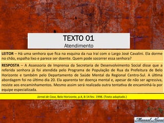 TEXTO 01
Atendimento
LEITOR	–	Há	uma	senhora	que	ﬁca	na	esquina	da	rua	Iraí	com	o	Largo	José	Cavalini.	Ela	dorme	
no	chão,	espalha	lixo	e	parece	ser	doente.	Quem	pode	socorrer	essa	senhora?	
RESPOSTA	 –	 A	 Assessoria	 de	 Imprensa	 da	 Secretaria	 de	 Desenvolvimento	 Social	 disse	 que	 a	
referida	 senhora	 já	 foi	 atendida	 pelo	 Programa	 de	 População	 de	 Rua	 da	 Prefeitura	 de	 Belo	
Horizonte	 e	 também	 pelo	 Departamento	 de	 Saúde	 Mental	 da	 Regional	 Centro-Sul.	 A	 úlXma	
abordagem	foi	no	úlXmo	dia	20.	Ela	aparenta	ter	doença	mental	e,	apesar	de	não	ser	agressiva,	
resiste	aos	encaminhamentos.	Mesmo	assim	será	realizada	outra	tentaXva	de	encaminhá-la	por	
equipe	especializada.	
Jornal	de	Casa,	Belo	Horizonte,	p.4,	8-14	fev.	1998.	(Texto	adaptado.)	
 