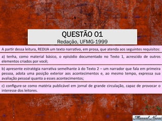 QUESTÃO 01
Redação, UFMG-1999
A	parXr	dessa	leitura,	REDIJA	um	texto	narraXvo,	em	prosa,	que	atenda	aos	seguintes	requisitos:	
a)	 tenha,	 como	 material	 básico,	 o	 episódio	 documentado	 no	 Texto	 1,	 acrescido	 de	 outros	
elementos	criados	por	você;	
b)	apresente	estratégia	narraXva	semelhante	à	do	Texto	2	–	um	narrador	que	fala	em	primeira	
pessoa,	 adota	 uma	 posição	 exterior	 aos	 acontecimentos	 e,	 ao	 mesmo	 tempo,	 expressa	 sua	
avaliação	pessoal	quanto	a	esses	acontecimentos;	
c)	conﬁgure-se	como	matéria	publicável	em	jornal	de	grande	circulação,	capaz	de	provocar	o	
interesse	dos	leitores.	
 