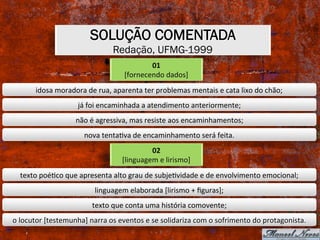 SOLUÇÃO COMENTADA
Redação, UFMG-1999
01	
[fornecendo	dados]	
idosa	moradora	de	rua,	aparenta	ter	problemas	mentais	e	cata	lixo	do	chão;	
já	foi	encaminhada	a	atendimento	anteriormente;	
não	é	agressiva,	mas	resiste	aos	encaminhamentos;	
nova	tentaXva	de	encaminhamento	será	feita.	
02	
[linguagem	e	lirismo]	
texto	poéXco	que	apresenta	alto	grau	de	subjeXvidade	e	de	envolvimento	emocional;	
linguagem	elaborada	[lirismo	+	ﬁguras];	
texto	que	conta	uma	história	comovente;	
o	locutor	[testemunha]	narra	os	eventos	e	se	solidariza	com	o	sofrimento	do	protagonista.	
 