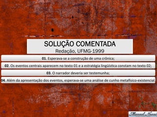 SOLUÇÃO COMENTADA
Redação, UFMG-1999
01.	Esperava-se	a	construção	de	uma	crônica;	
02.	Os	eventos	centrais	aparecem	no	texto	01	e	a	estratégia	lingüísXca	constam	no	texto	02;	
03.	O	narrador	deveria	ser	testemunha;	
04.	Além	da	apresentação	dos	eventos,	esperava-se	uma	análise	de	cunho	metaosico-existencial.	
 