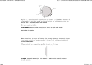 VALORES DE CONSTANTES E GRANDEZAS FÍSICAS                                                                  file:///E:/CAPITÃO/VESTIBULAR/PROV VEST/UFMG/UFMG-2000-2ª.htm
                                                                                                                                             AS




                                  Suponha que a córnea e o cristalino do olho formem uma lente fina, que está a 2,2 cm de distância da
                                  retina. Essa lente é deformável, ou seja, sua distância focal pode ser modificada, alterando-se seu
                                  perfil, de modo a formar uma imagem nítida na retina.

                                  Com base nessas informações,

                                  1. DETERMINE a distância focal da lente quando se observa um objeto muito distante.

                                  JUSTIFIQUE sua resposta.




                                  2. Em um olho míope, as imagens são formadas antes da retina. Uma técnica cirúrgica para corrigir a
                                  miopia consiste no uso de um laser para "esculpir" a córnea, a fim de modificar a convergência do
                                  conjunto córnea/cristalino.

                                  A figura mostra, de forma esquemática, o perfil da córnea de um olho míope.




                                  DESENHE, sobre essa mesma figura, como deve ficar o perfil da córnea após uma cirurgia de
                                  correção de miopia.


3 de 8                                                                                                                                                    24/02/2012 19:51
 