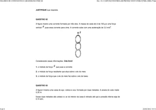 VALORES DE CONSTANTES E GRANDEZAS FÍSICAS                                                                   file:///E:/CAPITÃO/VESTIBULAR/PROV VEST/UFMG/UFMG-2000-2ª.htm
                                                                                                                                              AS



                                  JUSTIFIQUE sua resposta.




                                  QUESTÃO 02

                                  A figura mostra uma corrente formada por três elos. A massa de cada elo é de 100 g e uma força
                                                                                                                            2
                                  vertical   puxa essa corrente para cima. A corrente sobe com uma aceleração de 3,0 m/s .




                                  Considerando essas informações, CALCULE


                                  1. o módulo da força    que puxa a corrente.

                                  2. o módulo da força resultante que atua sobre o elo do meio.

                                  3. o módulo da força que o elo do meio faz sobre o elo de baixo.




                                  QUESTÃO 03

                                  A figura I mostra uma caixa de aço, cúbica e oca, formada por duas metades. A aresta do cubo mede
                                  0,30 m.

                                  Essas duas metades são unidas e o ar do interior da caixa é retirado até que a pressão interna seja de
                                  0,10 atm.




4 de 8                                                                                                                                                     24/02/2012 19:51
 