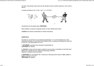 VALORES DE CONSTANTES E GRANDEZAS FÍSICAS                                                                  file:///E:/CAPITÃO/VESTIBULAR/PROV VEST/UFMG/UFMG-2000-2ª.htm
                                                                                                                                             AS



                                  Isso feito, duas pessoas puxam cada uma das metades da caixa, tentando separá-las, como mostra a
                                  figura II.

                                  A pressão atmosférica é de 1,0 atm (1 atm = 1,0 x 105 N/m2).




                                  Considerando as informações dadas, RESPONDA:

                                  Nessa situação, as pessoas conseguirão separar as duas metades dessa caixa?

                                  Justifique sua resposta, apresentando os cálculos necessários.




                                  QUESTÃO 04

                                  Na bateria de um automóvel, há as seguintes especificações: 12 V e 40 Ah (Ampère-hora). Esse
                                  automóvel foi deixado com dois faróis e dois faroletes acesos. A potência das lâmpadas de cada farol
                                  é de 30 W e a de cada farolete é de 10 W.

                                  1. DETERMINE a grandeza física associada à especificação Ah.
                                  JUSTIFIQUE sua resposta.

                                  2. CALCULE o tempo decorrido desde o instante em que os faróis e os faroletes do automóvel foram
                                  ligados até o momento em que a bateria se descarregou totalmente.
                                  Despreze a resistência interna da bateria.

                                  3. RESPONDA: Em uma situação real, o tempo para a descarga total da bateria é maior, menor ou
                                  igual ao calculado no item 2?
                                  JUSTIFIQUE sua resposta.




5 de 8                                                                                                                                                    24/02/2012 19:51
 