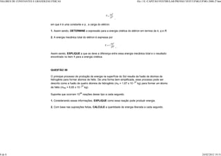 VALORES DE CONSTANTES E GRANDEZAS FÍSICAS                                                                file:///E:/CAPITÃO/VESTIBULAR/PROV VEST/UFMG/UFMG-2000-2ª.htm
                                                                                                                                           AS




                                                                                          ,

                                  em que k é uma constante e q , a carga do elétron.

                                  1. Assim sendo, DETERMINE a expressão para a energia cinética do elétron em termos de k, q e R.

                                  2. A energia mecânica total do elétron é expressa por


                                                                                              .

                                  Assim sendo, EXPLIQUE a que se deve a diferença entre essa energia mecânica total e o resultado
                                  encontrado no item 1 para a energia cinética.




                                  QUESTÃO 09

                                  O principal processo de produção de energia na superfície do Sol resulta da fusão de átomos de
                                  hidrogênio para formar átomos de hélio. De uma forma bem simplificada, esse processo pode ser
                                  descrito como a fusão de quatro átomos de hidrogênio (mH = 1,67 x 10 _27 kg) para formar um átomo
                                  de hélio (mHe = 6,65 x 10 _27 kg).

                                  Suponha que ocorram 1038 reações desse tipo a cada segundo.

                                  1. Considerando essas informações, EXPLIQUE como essa reação pode produzir energia.

                                  2. Com base nas suposições feitas, CALCULE a quantidade de energia liberada a cada segundo.




8 de 8                                                                                                                                                  24/02/2012 19:51
 