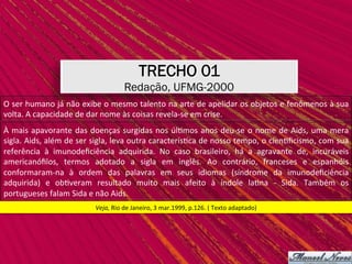 TRECHO 01
Redação, UFMG-2000
Veja,	Rio	de	Janeiro,	3	mar.1999,	p.126.	(	Texto	adaptado)	
O	ser	humano	já	não	exibe	o	mesmo	talento	na	arte	de	apelidar	os	objetos	e	fenômenos	à	sua	
volta.	A	capacidade	de	dar	nome	às	coisas	revela-se	em	crise.	
À	mais	apavorante	das	doenças	surgidas	nos	úl,mos	anos	deu-se	o	nome	de	Aids,	uma	mera	
sigla.	Aids,	além	de	ser	sigla,	leva	outra	caracterís,ca	de	nosso	tempo,	o	cien,ﬁcismo,	com	sua	
referência	 à	 imunodeﬁciência	 adquirida.	 No	 caso	 brasileiro,	 há	 a	 agravante	 de,	 incuráveis	
americanóﬁlos,	 termos	 adotado	 a	 sigla	 em	 inglês.	 Ao	 contrário,	 franceses	 e	 espanhóis	
conformaram-na	 à	 ordem	 das	 palavras	 em	 seus	 idiomas	 (síndrome	 da	 imunodeﬁciência	
adquirida)	 e	 ob,veram	 resultado	 muito	 mais	 afeito	 à	 índole	 la,na	 -	 Sida.	 Também	 os	
portugueses	falam	Sida	e	não	Aids.	
 