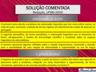 SOLUÇÃO COMENTADA
Redação, UFMG-2000
analisando os textos
O	primeiro	texto	aborda	o	problema	da	colonização	linguís,ca	que	tem	como	efeito	nocivo,	na	
visão	do	autor,	promover	a	adoção	de	termos	ingleses	em	detrimento	da	criação	de	palavras	no	
português.	
O	 segundo	 exempliﬁca,	 de	 forma	 parodís,ca,	 a	 colonização	 linguís,ca	 que	 se	 dissemina	 no	
Brasil,	 ultrapassando	 o	 âmbito	 da	 terminologia	 ciensﬁca	 e	 invadindo	 todos	 os	 espaços	
linguís,cos	da	vida	co,diana.	
O	 terceiro	 apresenta	 algumas	 reﬂexões	 sobre	 a	 relação	 língua/cultura,	 chamando	 a	 atenção	
para	 a	 possibilidade	 de	 uma	 relação	 de	 inferioridade	 e	 superioridade	 no	 uso	 da	 língua	
estrangeira.	
o gênero textual
O	obje,vo	da	questão	é	que	o	candidato,	a	par,r	da	leitura	e	análise	dos	textos	seja	capaz	de	se	
posicionar	 sobre	 o	 problema,	 redigindo	 um	 texto	 disserta,vo	 e	 argumentando,	 de	 forma	
consistente,	apoiando-se	em	uma	das	posições	presentes	no	trecho	3.	
 
