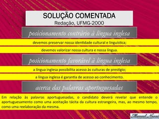 SOLUÇÃO COMENTADA
Redação, UFMG-2000
posicionamento contrário à língua inglesa
devemos	preservar	nossa	iden,dade	cultural	e	linguís,ca;	
devemos	valorizar	nossa	cultura	e	nossa	língua.	
posicionamento favorável à língua inglesa
a	língua	inglesa	possibilita	acesso	às	culturas	de	pressgio;	
a	língua	inglesa	é	garan,a	de	acesso	ao	conhecimento.	
acerca das palavras aportuguesadas
Em	 relação	 às	 palavras	 aportuguesadas,	 o	 candidato	 deverá	 revelar	 que	 entende	 o	
aportuguesamento	como	uma	aceitação	tácita	da	cultura	estrangeira,	mas,	ao	mesmo	tempo,	
como	uma	reelaboração	da	mesma.	
 