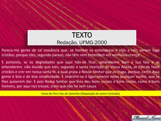 TEXTO
Redação, UFMG-2000
Carta	de	Pero	Vaz	de	Caminha	(Adaptação	de	Jaime	Cortesão)	
Parece-me	 gente	 de	 tal	 inocência	 que,	 se	 homem	 os	 entendesse	 e	 eles	 a	 nós,	 seriam	 logo	
cristãos,	porque	eles,	segundo	parece,	não	têm	nem	entendem	em	nenhuma	crença.		
E	 portanto,	 se	 os	 degredados	 que	 aqui	 hão-de	 ﬁcar,	 aprenderem	 bem	 a	 sua	 fala	 e	 os	
entenderem,	não	duvido	que	eles,	segundo	a	santa	intenção	de	Vossa	Alteza,	se	hão-de	fazer	
cristãos	e	crer	em	nossa	santa	fé,	à	qual	praza	a	Nosso	Senhor	que	os	traga,	porque,	certo,	essa	
gente	é	boa	e	de	boa	simplicidade.	E	imprimir-se-á	ligeiramente	neles	qualquer	cunho,	que	se	
lhes	quiserem	dar.	E	pois	Nosso	Senhor	que	lhes	deu	bons	corpos	e	bons	rostos,	como	a	bons	
homens,	por	aqui	nos	trouxe,	creio	que	não	foi	sem	causa.		
 