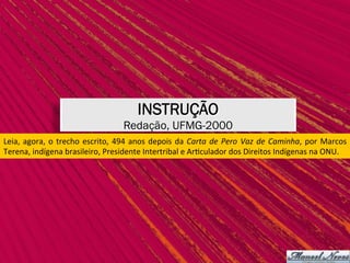 INSTRUÇÃO
Redação, UFMG-2000
Leia,	agora,	o	trecho	escrito,	494	anos	depois	da	Carta	de	Pero	Vaz	de	Caminha,	por	Marcos	
Terena,	indígena	brasileiro,	Presidente	Intertribal	e	Ar,culador	dos	Direitos	Indígenas	na	ONU.	
 