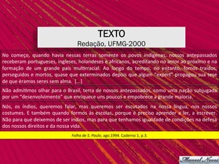 TEXTO
Redação, UFMG-2000
Folha	de	S.	Paulo,	ago.1994.	Caderno	1,	p.3.	
No	 começo,	 quando	 havia	 nessas	 terras	 somente	 os	 povos	 indígenas,	 nossos	 antepassados	
receberam	portugueses,	ingleses,	holandeses	e	africanos,	acreditando	no	amor	ao	próximo	e	na	
formação	 de	 um	 grande	 país	 mul,rracial.	 Ao	 longo	 do	 tempo,	 no	 entanto,	 fomos	 traídos,	
perseguidos	e	mortos,	quase	que	exterminados	depois	que	algum	“expert”	propagou	sua	tese	
de	que	éramos	seres	sem	alma.		[...]	
Não	admi,mos	olhar	para	o	Brasil,	terra	de	nossos	antepassados,	como	uma	nação	subjugada	
por	um	“desenvolvimento”	que	enriquece	uns	poucos	e	empobrece	a	grande	maioria.		
Nós,	 os	 índios,	 queremos	 falar,	 mas	 queremos	 ser	 escutados	 na	 nossa	 língua,	 nos	 nossos	
costumes.	E	também	quando	formos	às	escolas,	porque	é	preciso	aprender	a	ler,	a	escrever.	
Não	para	que	deixemos	de	ser	índios,	mas	para	que	tenhamos	igualdade	de	condições	na	defesa	
dos	nossos	direitos	e	da	nossa	vida.		
 