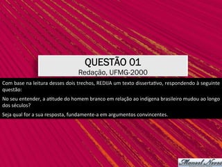 Com	base	na	leitura	desses	dois	trechos,	REDIJA	um	texto	disserta,vo,	respondendo	à	seguinte	
questão:	
No	seu	entender,	a	a,tude	do	homem	branco	em	relação	ao	indígena	brasileiro	mudou	ao	longo	
dos	séculos?	
QUESTÃO 01
Redação, UFMG-2000
Seja	qual	for	a	sua	resposta,	fundamente-a	em	argumentos	convincentes.	
 