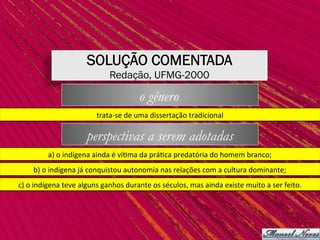 trata-se	de	uma	dissertação	tradicional	
a)	o	indígena	ainda	é	ví,ma	da	prá,ca	predatória	do	homem	branco;	
b)	o	indígena	já	conquistou	autonomia	nas	relações	com	a	cultura	dominante;	
c)	o	indígena	teve	alguns	ganhos	durante	os	séculos,	mas	ainda	existe	muito	a	ser	feito.	
SOLUÇÃO COMENTADA
Redação, UFMG-2000
o gênero
perspectivas a serem adotadas
 