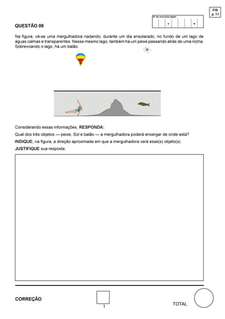 FIS
                                                                                                     p. 11
                                                                       Nº de inscrição-dígito



QUESTÃO 06
                                                                                    .            -
Na figura, vê-se uma mergulhadora nadando, durante um dia ensolarado, no fundo de um lago de
águas calmas e transparentes. Nesse mesmo lago, também há um peixe passando atrás de uma rocha.
Sobrevoando o lago, há um balão.




Considerando essas informações, RESPONDA:
Qual dos três objetos — peixe, Sol e balão — a mergulhadora poderá enxergar de onde está?
INDIQUE, na figura, a direção aproximada em que a mergulhadora verá esse(s) objeto(s).
JUSTIFIQUE sua resposta.




CORREÇÃO
                                                                                         TOTAL
                                             1
 