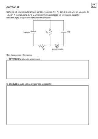 FIS
                                                                                                       p. 12
QUESTÃO 07

Na figura, vê-se um circuito formado por dois resistores, R1 e R2, de 5,0 W cada um, um capacitor de
 [ - F e uma bateria de 12 V; um amperímetro está ligado em série com o capacitor.
Nessa situação, o capacitor está totalmente carregado.




                    EDWHULD                    5                         FDS




                                                            $
                                          5           DPSHUtPHWUR

Com base nessas informações,

1. DETERMINE a leitura do amperímetro.




2. CALCULE a carga elétrica armazenada no capacitor.
 