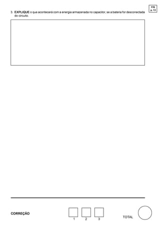 FIS
                                                                                                    p. 13
3. EXPLIQUE o que acontecerá com a energia armazenada no capacitor, se a bateria for desconectada
   do circuito.




CORREÇÃO
                                                                                 TOTAL
                                             1       2         3
 