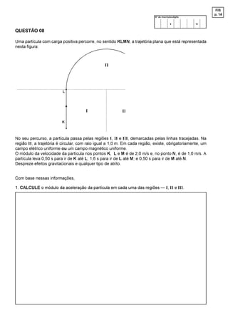 FIS
                                                                                                           p. 14
                                                                            Nº de inscrição-dígito

                                                                                         .           -
QUESTÃO 08

Uma partícula com carga positiva percorre, no sentido KLMN, a trajetória plana que está representada
nesta figura:



                                                ,,




                         /


                                      ,                   ,,

                         .


No seu percurso, a partícula passa pelas regiões I, II e III, demarcadas pelas linhas tracejadas. Na
região II, a trajetória é circular, com raio igual a 1,0 m. Em cada região, existe, obrigatoriamente, um
campo elétrico uniforme ou um campo magnético uniforme.
O módulo da velocidade da partícula nos pontos K, L e M é de 2,0 m/s e, no ponto N, é de 1,0 m/s. A
partícula leva 0,50 s para ir de K até L; 1,6 s para ir de L até M; e 0,50 s para ir de M até N.
Despreze efeitos gravitacionais e qualquer tipo de atrito.


Com base nessas informações,

1. CALCULE o módulo da aceleração da partícula em cada uma das regiões — I, II e III.
 
