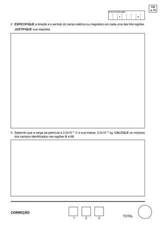 FIS
                                                                                                    p. 15
                                                                      Nº de inscrição-dígito

                                                                                   .            -
2. ESPECIFIQUE a direção e o sentido do campo elétrico ou magnético em cada uma das três regiões.
  JUSTIFIQUE sua resposta.




3. Sabendo que a carga da partícula é 2,0x10-10 C e sua massa, 2,0x10-10 kg, CALCULE os módulos
   dos campos identificados nas regiões II e III.




CORREÇÃO
                                                                                        TOTAL
                                             1       2         3
 