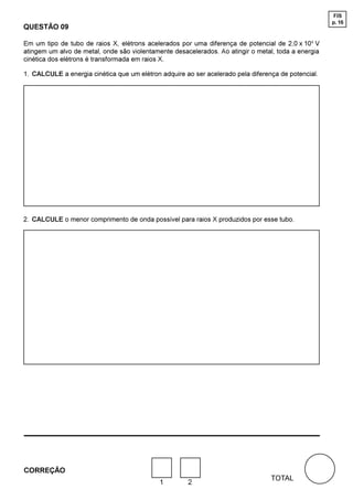 FIS
                                                                                                     p. 16
QUESTÃO 09

Em um tipo de tubo de raios X, elétrons acelerados por uma diferença de potencial de 2,0 x 104 V
atingem um alvo de metal, onde são violentamente desacelerados. Ao atingir o metal, toda a energia
cinética dos elétrons é transformada em raios X.

1. CALCULE a energia cinética que um elétron adquire ao ser acelerado pela diferença de potencial.




2. CALCULE o menor comprimento de onda possível para raios X produzidos por esse tubo.




CORREÇÃO
                                                                                  TOTAL
                                             1        2
 