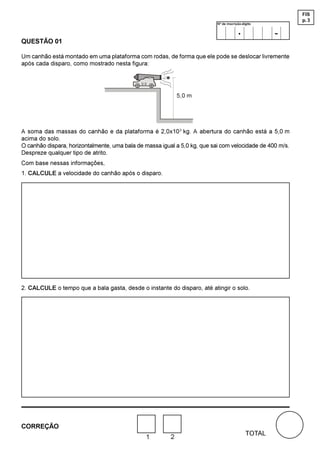 FIS
                                                                                                          p. 3
                                                                           Nº de inscrição-dígito

                                                                                        .            -
QUESTÃO 01

Um canhão está montado em uma plataforma com rodas, de forma que ele pode se deslocar livremente
após cada disparo, como mostrado nesta figura:




                                                              P




A soma das massas do canhão e da plataforma é 2,0x10 3 kg. A abertura do canhão está a 5,0 m
acima do solo.
O canhão dispara, horizontalmente, uma bala de massa igual a 5,0 kg, que sai com velocidade de 400 m/s.
Despreze qualquer tipo de atrito.
Com base nessas informações,
1. CALCULE a velocidade do canhão após o disparo.




2. CALCULE o tempo que a bala gasta, desde o instante do disparo, até atingir o solo.




CORREÇÃO
                                                                                             TOTAL
                                               1         2
 