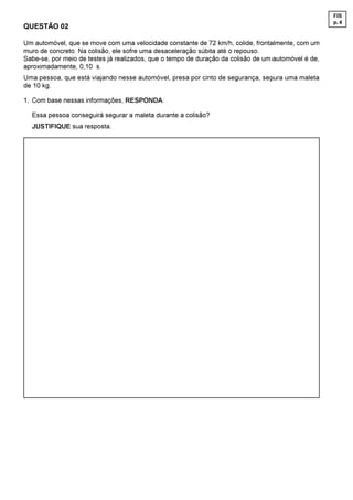 FIS
                                                                                                     p. 4
QUESTÃO 02

Um automóvel, que se move com uma velocidade constante de 72 km/h, colide, frontalmente, com um
muro de concreto. Na colisão, ele sofre uma desaceleração súbita até o repouso.
Sabe-se, por meio de testes já realizados, que o tempo de duração da colisão de um automóvel é de,
aproximadamente, 0,10  s.
Uma pessoa, que está viajando nesse automóvel, presa por cinto de segurança, segura uma maleta
de 10 kg.

1. Com base nessas informações, RESPONDA:

  Essa pessoa conseguirá segurar a maleta durante a colisão?
  JUSTIFIQUE sua resposta.
 