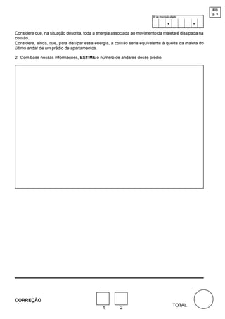 FIS
                                                                                                      p. 5
                                                                        Nº de inscrição-dígito

                                                                                     .            -
Considere que, na situação descrita, toda a energia associada ao movimento da maleta é dissipada na
colisão.
Considere, ainda, que, para dissipar essa energia, a colisão seria equivalente à queda da maleta do
último andar de um prédio de apartamentos.

2. Com base nessas informações, ESTIME o número de andares desse prédio.




CORREÇÃO
                                                                                          TOTAL
                                              1        2
 