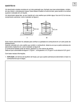 FIS
                                                                                                       p. 6
QUESTÃO 03

Um densímetro simples consiste em um tubo graduado que, fechado nas duas extremidades, contém,
em seu interior, uma pequena massa. Essa massa é fixada no fundo do tubo, para mantê-lo na vertical
quando é colocado em um líquido.
Um densímetro desse tipo, ao ser inserido em uma vasilha que contém água, fica com 6,0 cm de seu
comprimento submerso, como mostrado na figura I.




Esse mesmo densímetro foi utilizado para verificar a qualidade do combustível em um certo posto de
abastecimento.
Quando colocado em uma vasilha que contém o combustível, observou-se que a parte submersa do
densímetro media 8,0 cm, como mostrado na figura II.
O combustível testado pode ser álcool, gasolina ou uma mistura de ambos.
Sabe-se que a densidade da água é 1,0 g/cm3 , a da gasolina é 0,70 g/cm3 e a do álcool é 0,81 g/cm3.

Com base nessas informações,

1. EXPLIQUE, em termos de equilíbrio de forças, por que a parte submersa do densímetro é maior no
   combustível do que na água.
 