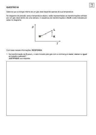 FIS
                                                                                                     p. 8
QUESTÃO 04

Sabe-se que a energia interna de um gás ideal depende apenas de sua temperatura.

No diagrama de pressão versus temperatura abaixo, estão representadas as transformações sofridas
por um gás ideal dentro de uma câmara. A seqüência de transformações é KLM e está indicada por
setas no diagrama.


                               S
                                                         /

                                       0                 .

                                                             7

Com base nessas informações, RESPONDA:

1. Na transformação de K para L, o calor trocado pelo gás com a vizinhança é maior, menor ou igual
   ao trabalho realizado?
   JUSTIFIQUE sua resposta.
 