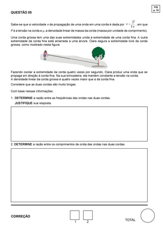 FIS
                                                                                                      p. 10
QUESTÃO 05

                                                                                        )
Sabe-se que a velocidade v de propagação de uma onda em uma corda é dada por Y =          , em que
                                                                                        m
F é a tensão na corda e m, a densidade linear de massa da corda (massa por unidade de comprimento).

Uma corda grossa tem uma das suas extremidades unida à extremidade de uma corda fina. A outra
extremidade da corda fina está amarrada a uma árvore. Clara segura a extremidade livre da corda
grossa, como mostrado nesta figura:




Fazendo oscilar a extremidade da corda quatro vezes por segundo, Clara produz uma onda que se
propaga em direção à corda fina. Na sua brincadeira, ela mantém constante a tensão na corda.
A densidade linear da corda grossa é quatro vezes maior que a da corda fina.
Considere que as duas cordas são muito longas.

Com base nessas informações,

1. DETERMINE a razão entre as freqüências das ondas nas duas cordas.
  JUSTIFIQUE sua resposta.




2. DETERMINE a razão entre os comprimentos de onda das ondas nas duas cordas.




CORREÇÃO
                                                                                  TOTAL
                                              1        2
 