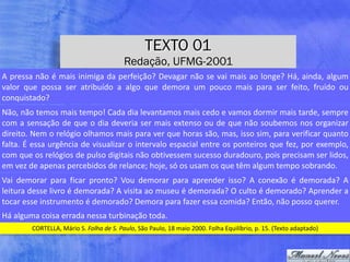 TEXTO 01
Redação, UFMG-2001
CORTELLA,	Mário	S.	Folha	de	S.	Paulo,	São	Paulo,	18	maio	2000.	Folha	Equilíbrio,	p.	15.	(Texto	adaptado)
A	pressa	não	é	mais	inimiga	da	perfeição?	Devagar	não	se	vai	mais	ao	longe?	Há,	ainda,	algum	
valor	 que	 possa	 ser	 atribuído	 a	 algo	 que	 demora	 um	 pouco	 mais	 para	 ser	 feito,	 fruído	 ou	
conquistado?
Não,	não	temos	mais	tempo!	Cada	dia	levantamos	mais	cedo	e	vamos	dormir	mais	tarde,	sempre	
com	a	sensação	de	que	o	dia	deveria	ser	mais	extenso	ou	de	que	não	soubemos	nos	organizar	
direito.	Nem	o	relógio	olhamos	mais	para	ver	que	horas	são,	mas,	isso	sim,	para	verificar	quanto	
falta.	É	essa	urgência	de	visualizar	o	intervalo	espacial	entre	os	ponteiros	que	fez,	por	exemplo,	
com	que	os	relógios	de	pulso	digitais	não	obtivessem	sucesso	duradouro,	pois	precisam	ser	lidos,	
em	vez	de	apenas	percebidos	de	relance;	hoje,	só	os	usam	os	que	têm	algum	tempo	sobrando.
Vai	 demorar	 para	 ficar	 pronto?	 Vou	 demorar	 para	 aprender	 isso?	 A	 conexão	 é	 demorada?	 A	
leitura	desse	livro	é	demorada?	A	visita	ao	museu	é	demorada?	O	culto	é	demorado?	Aprender	a	
tocar	esse	instrumento	é	demorado?	Demora	para	fazer	essa	comida?	Então,	não	posso	querer.
Há	alguma	coisa	errada	nessa	turbinação	toda.
 