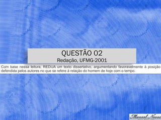 Com base nessa leitura, REDIJA um texto dissertativo, argumentando favoravelmente à posição
defendida pelos autores no que se refere à relação do homem de hoje com o tempo.
QUESTÃO 02
Redação, UFMG-2001
 