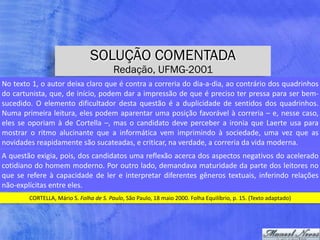 SOLUÇÃO COMENTADA
Redação, UFMG-2001
CORTELLA,	Mário	S.	Folha	de	S.	Paulo,	São	Paulo,	18	maio	2000.	Folha	Equilíbrio,	p.	15.	(Texto	adaptado)
No	texto	1,	o	autor	deixa	claro	que	é	contra	a	correria	do	dia-a-dia,	ao	contrário	dos	quadrinhos	
do	cartunista,	que,	de	início,	podem	dar	a	impressão	de	que	é	preciso	ter	pressa	para	ser	bem-
sucedido.	 O	 elemento	 dificultador	 desta	 questão	 é	 a	 duplicidade	 de	 sentidos	 dos	 quadrinhos.	
Numa	primeira	leitura,	eles	podem	aparentar	uma	posição	favorável	à	correria	–	e,	nesse	caso,	
eles	se	oporiam	à	de	Cortella	–,	mas	o	candidato	deve	perceber	a	ironia	que	Laerte	usa	para	
mostrar	 o	 ritmo	 alucinante	 que	 a	 informática	 vem	 imprimindo	 à	 sociedade,	 uma	 vez	 que	 as	
novidades	reapidamente	são	sucateadas,	e	criticar,	na	verdade,	a	correria	da	vida	moderna.
A	questão	exigia,	pois,	dos	candidatos	uma	reflexão	acerca	dos	aspectos	negativos	do	acelerado	
cotidiano	do	homem	moderno.	Por	outro	lado,	demandava	maturidade	da	parte	dos	leitores	no	
que	se	refere	à	capacidade	de	ler	e	interpretar	diferentes	gêneros	textuais,	inferindo	relações	
não-explícitas	entre	eles.
 
