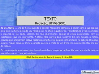 TEXTO
Redação, UFMG-2001
JESUS,	Carolina	Maria	de.	Quarto	de	despejo,	8.	ed.,	p.	162.
26	DE	JULHO	...	Era	19	horas	quando	o	senhor	Alexandre	começou	a	brigar	com	a	sua	esposa.	
Dizia	que	ela	havia	deixado	seu	relogio	cair	no	chão	e	quebrar-se.	Foi	alterando	a	voz	e	começou	
a	 espancá-la.	 Ela	 pedia	 socorro.	 Eu	 não	 imprecionei,	 porque	 já	 estou	 acostumada	 com	 os	
espetaculos	 que	 ele	 representa.	 A	 Dona	 Rosa	 correu	 para	 socorrer.	 Em	 um	 minuto,	 a	 noticia	
circulou	que	um	homem	estava	matando	a	mulher.	Ele	deulhe	com	um	ferro	na	cabeça.	O	sangue	
jorrava.	Fiquei	nervosa.	O	meu	coração	parecia	a	mola	de	um	trem	em	movimento.	Deu-me	dor	
de	cabeça.
Os	homens	pularam	a	cerca	para	impedi-lo	de	bater	na	pobre	mulher.	Abriram	a	porta	da	frente	e	
as	mulheres	e	as	crianças	invadiram.
 
