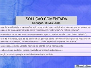SOLUÇÃO COMENTADA
Redação, UFMG-2001
uso	 de	 vocabulário	 e	 expressões	 até	 certo	 ponto	 mais	 sofisticados	 que	 os	 que	 se	 espera	 de	
alguém	de	tão	pouca	instrução,	como	"imprecionei",	"alterando",	"a	notícia	circulou";
uso	de	tempos	verbais	mais	comuns	na	escrita	e	pouco	usados	na	fala,	como	"havia	deixado";
uso	de	metáforas,	que	dá	ao	texto	um	ar	poético,	como	"O	meu	coração	parecia	mola	de	um	
trem	em	movimento",	"estou	acostumada	com	os	espetáculos	que	ele	representa";
uso	de	concordância	verbal	e	nominal	de	acordo	com	a	norma	culta;
elaboração	de	períodos	coesos,	revelada	por	meio	de	articuladores;
opção	por	uma	tipologia	textual	de	determinada	espécie.
 
