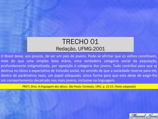 TRECHO 01
Redação, UFMG-2001
PRETI,	Dino.	A	linguagem	dos	idosos.	São	Paulo:	Contexto,	1991.	p.	22-23.	(Texto	adaptado)
O	Brasil	deixa,	aos	poucos,	de	ser	um	país	de	jovens.	Pode-se	afirmar	que	os	velhos	constituem,	
mais	 do	 que	 uma	 simples	 faixa	 etária,	 uma	 verdadeira	 categoria	 social	 da	 população,	
profundamente	estigmatizada,	por	oposição	à	categoria	dos	jovens.	Tudo	contribui	para	que	se	
destrua	no	idoso	a	expectativa	de	inclusão	social,	no	sentido	de	que	a	sociedade	reserve	para	ele,	
dentro	de	parâmetros	reais,	um	papel	adequado,	única	forma	para	que	esta	deixe	de	exigir-lhe	
um	comportamento	decalcado	nos	mais	jovens,	inclusive	na	linguagem.
 