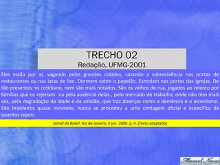 TRECHO 02
Redação, UFMG-2001
Jornal	do	Brasil.	Rio	de	Janeiro,	4	jun.	2000.	p.	4.	(Texto	adaptado)
Eles	 estão	 por	 aí,	 vagando	 pelas	 grandes	 cidades,	 catando	 a	 sobrevivência	 nas	 portas	 de	
restaurantes	ou	nas	latas	de	lixo.	Dormem	sobre	o	papelão.	Esmolam	nas	portas	das	igrejas.	De	
tão	presentes	no	cotidiano,	nem	são	mais	notados.	São	os	velhos	de	rua,	jogados	ao	relento	por	
famílias	que	os	rejeitam		ou	pela	ausência	delas	,	pelo	mercado	de	trabalho,	onde	não	têm	mais	
vez,	pela	degradação	da	idade	e	da	solidão,	que	traz	doenças	como	a	demência	e	o	alcoolismo.	
São	 brasileiros	 quase	 invisíveis:	 nunca	 se	 procedeu	 a	 uma	 contagem	 oficial	 e	 específica	 de	
quantos	sejam.
 