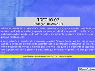TRECHO 03
Redação, UFMG-2001
Jornal	do	Brasil.	Rio	de	Janeiro,	4	jun.	2000.	p.	4.	(Texto	adaptado)
Deitada	na	calçada,	Dona	Belarmina,	71	anos,	parece	até	serena,	quase	adormecida	embaixo	do	
cobertor	 quadriculado,	 a	 cabeça	 apoiada	 em	 pedaços	 dobrados	 de	 papelão,	 que	 lhe	 servem	
também	de	colchão.	Ainda	é	cedo,	oito	da	noite,	e	o	movimento	de	carros	e	pessoas	é	intenso.	
Ninguém	presta	atenção.
Já	perdi	tudo,	até	a	vergonha,	diz,	a	voz	quase	inaudível.	Perdeu	a	família,	que	lhe	virou	as	costas	
quando	se	tornou	um	peso	difícil	de	sustentar.	Perdeu	as	condições	de	trabalhar	 	Eu	era	uma	
mulher	trabalhadeira.	Perdeu	o	interesse	pela	vida.	Não	sabe	quem	é	o	presidente	da	República,	
nem	o	governador,	nem	o	prefeito.	E	eles	sabem	que	eu	existo?	Ninguém	sabe	nem	que	estou	
viva!
 