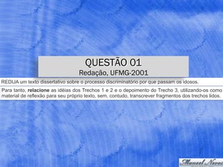 REDIJA um texto dissertativo sobre o processo discriminatório por que passam os idosos.
Para tanto, relacione as idéias dos Trechos 1 e 2 e o depoimento do Trecho 3, utilizando-os como
material de reflexão para seu próprio texto, sem, contudo, transcrever fragmentos dos trechos lidos.
QUESTÃO 01
Redação, UFMG-2001
 