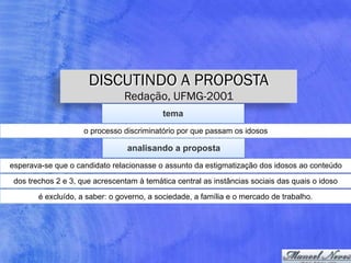 DISCUTINDO A PROPOSTA
Redação, UFMG-2001
tema
o processo discriminatório por que passam os idosos
analisando a proposta
esperava-se que o candidato relacionasse o assunto da estigmatização dos idosos ao conteúdo
dos trechos 2 e 3, que acrescentam à temática central as instâncias sociais das quais o idoso
é excluído, a saber: o governo, a sociedade, a família e o mercado de trabalho.
 