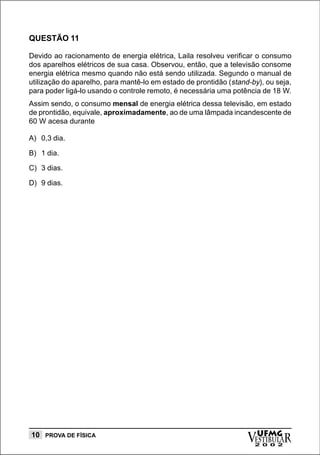 QUESTÃO 11

Devido ao racionamento de energia elétrica, Laila resolveu verificar o consumo
dos aparelhos elétricos de sua casa. Observou, então, que a televisão consome
energia elétrica mesmo quando não está sendo utilizada. Segundo o manual de
utilização do aparelho, para mantê-lo em estado de prontidão (stand-by), ou seja,
para poder ligá-lo usando o controle remoto, é necessária uma potência de 18 W.
Assim sendo, o consumo mensal de energia elétrica dessa televisão, em estado
de prontidão, equivale, aproximadamente, ao de uma lâmpada incandescente de
60 W acesa durante

A) 0,3 dia.

B) 1 dia.

C) 3 dias.

D) 9 dias.




10 PROVA DE FÍSICA
                                                                   vESTIBULAR
                                                                     UFMG
                                                                     2 0 0 2
 