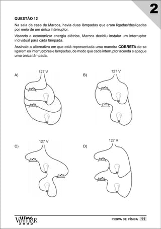 QUESTÃO 12
                                                                                    2
Na sala da casa de Marcos, havia duas lâmpadas que eram ligadas/desligadas
por meio de um único interruptor.
Visando a economizar energia elétrica, Marcos decidiu instalar um interruptor
individual para cada lâmpada.
Assinale a alternativa em que está representada uma maneira CORRETA de se
ligarem os interruptores e lâmpadas, de modo que cada interruptor acenda e apague
uma única lâmpada.




A)                                        B)




C)                                        D)




vESTIBULAR
  UFMG
     2 0 0 2
                                                           PROVA DE FÍSICA   11
 