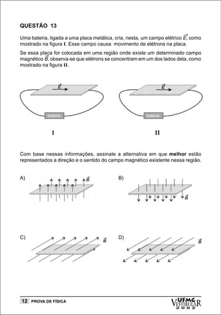 QUESTÃO 13

Uma bateria, ligada a uma placa metálica, cria, nesta, um campo elétrico E, como
mostrado na figura I. Esse campo causa movimento de elétrons na placa.
Se essa placa for colocada em uma região onde existe um determinado campo
magnético B, observa-se que elétrons se concentram em um dos lados dela, como
mostrado na figura II.




Com base nessas informações, assinale a alternativa em que melhor estão
representados a direção e o sentido do campo magnético existente nessa região.


A)                                         B)




C)                                         D)




12 PROVA DE FÍSICA
                                                                  vESTIBULAR
                                                                    UFMG
                                                                    2 0 0 2
 