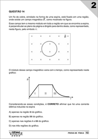 2
QUESTÃO 14

Um fio de cobre, enrolado na forma de uma espira, está fixado em uma região,
onde existe um campo magnético B , como mostrado na figura.
Esse campo tem o mesmo módulo em toda a região em que se encontra a espira,
é perpendicular ao plano da página e dirigido para dentro desta, como representado,
nesta figura, pelo símbolo ×:




O módulo desse campo magnético varia com o tempo, como representado neste
gráfico:




Considerando-se essas condições, é CORRETO afirmar que há uma corrente
elétrica induzida na espira

A) apenas na região II do gráfico.

B) apenas na região III do gráfico.

C) apenas nas regiões I e III do gráfico.

D) nas três regiões do gráfico.


vESTIBULAR
  UFMG
  2 0 0 2
                                                             PROVA DE FÍSICA   13
 