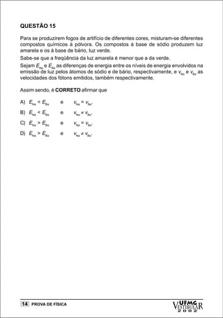QUESTÃO 15

Para se produzirem fogos de artifício de diferentes cores, misturam-se diferentes
compostos químicos à pólvora. Os compostos à base de sódio produzem luz
amarela e os à base de bário, luz verde.
Sabe-se que a freqüência da luz amarela é menor que a da verde.
Sejam ENa e EBa as diferenças de energia entre os níveis de energia envolvidos na
emissão de luz pelos átomos de sódio e de bário, respectivamente, e vNa e vBa as
velocidades dos fótons emitidos, também respectivamente.

Assim sendo, é CORRETO afirmar que

A) ENa < EBa     e     vNa = vBa.
B) ENa < EBa     e     vNa ≠ vBa.

C) ENa > EBa     e     vNa = vBa.

D) ENa > EBa     e     vNa ≠ vBa.




14 PROVA DE FÍSICA
                                                                   vESTIBULAR
                                                                     UFMG
                                                                     2 0 0 2
 
